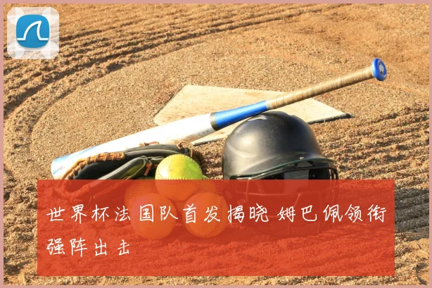 世界杯法国队首发揭晓 姆巴佩领衔强阵出击