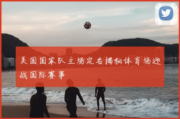 美国国家队主场定名揭秘体育场迎战国际赛事