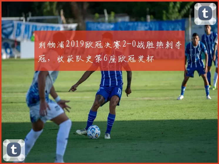 利物浦2019欧冠决赛2-0战胜热刺夺冠，收获队史第6座欧冠奖杯