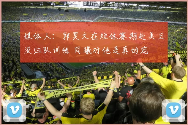 媒体人：郭昊文在短休赛期赴美且没归队训练 同曦对他是真的宠