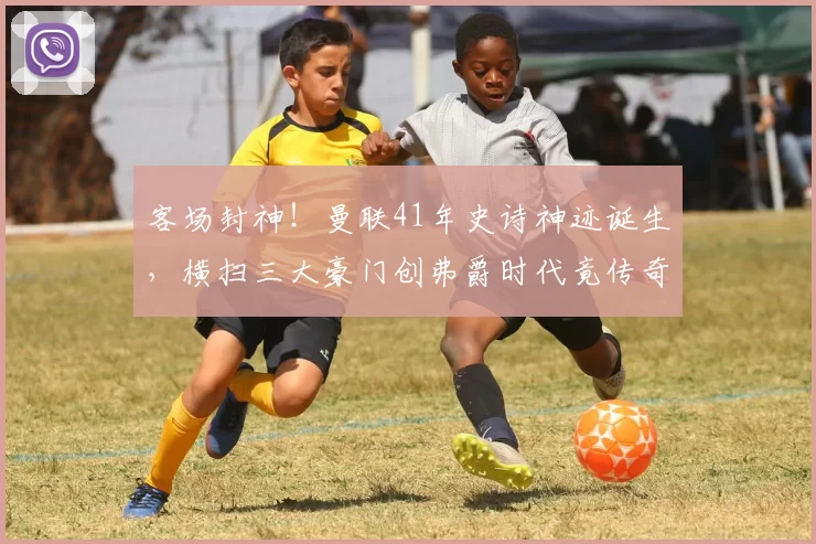 客场封神！曼联41年史诗神迹诞生，横扫三大豪门创弗爵时代竟传奇_本赛季_阿森纳_利物浦