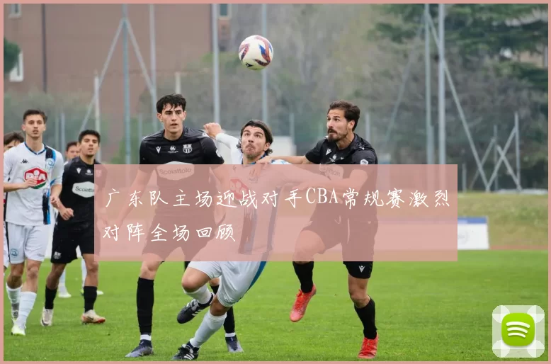 广东队主场迎战对手CBA常规赛激烈对阵全场回顾