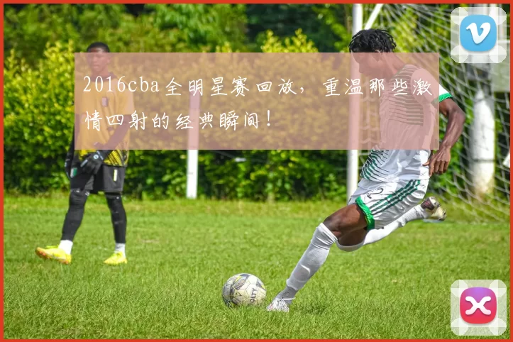 2016cba全明星赛回放，重温那些激情四射的经典瞬间！