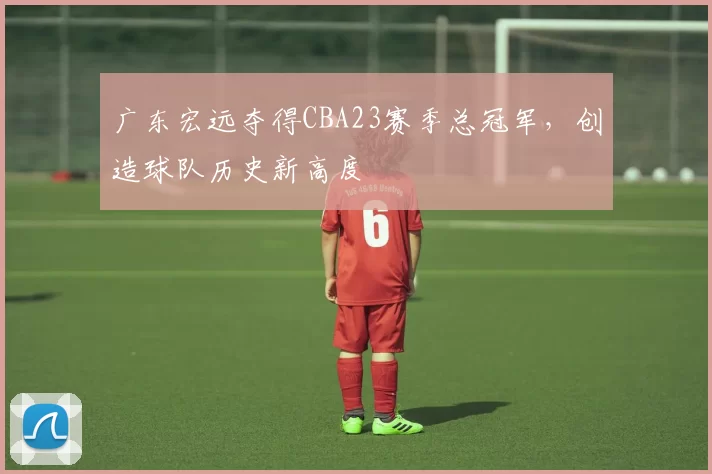 广东宏远夺得CBA23赛季总冠军，创造球队历史新高度