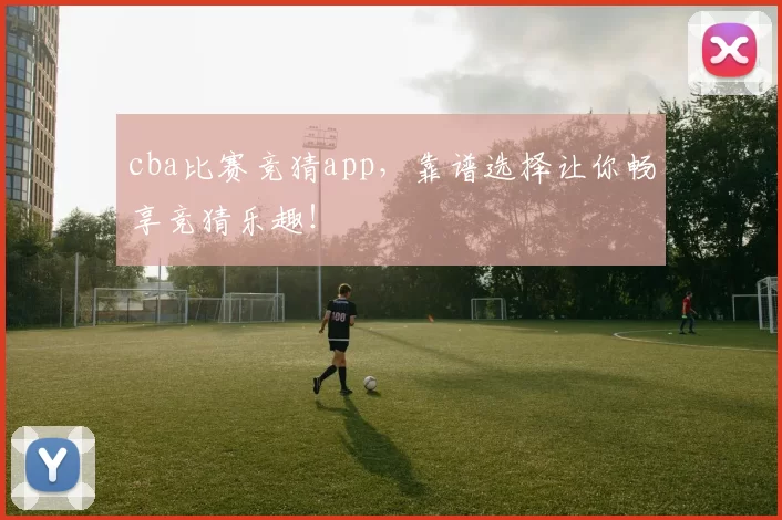 cba比赛竞猜app，靠谱选择让你畅享竞猜乐趣！