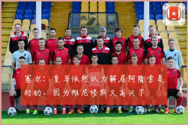 塞尔：皇马依然认为解雇阿隆索是对的，因为维尼修斯又高兴了