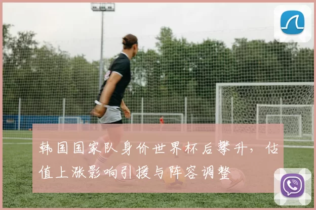 韩国国家队身价世界杯后攀升，估值上涨影响引援与阵容调整