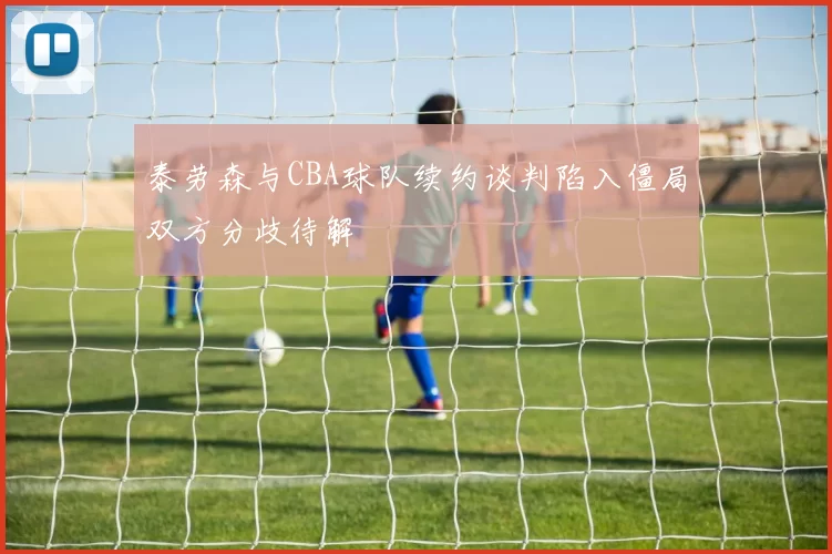 泰劳森与CBA球队续约谈判陷入僵局双方分歧待解