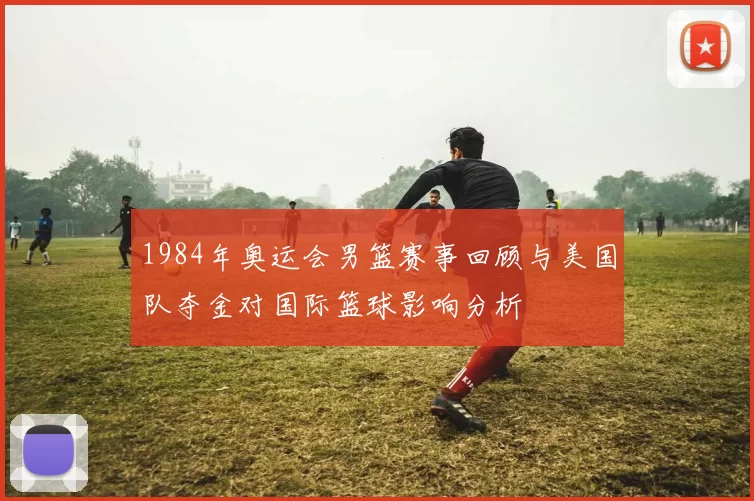 1984年奥运会男篮赛事回顾与美国队夺金对国际篮球影响分析
