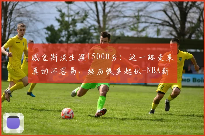 威金斯谈生涯15000分：这一路走来真的不容易，经历很多起伏-NBA新闻