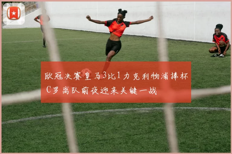 欧冠决赛皇马3比1力克利物浦捧杯 C罗离队前夜迎来关键一战
