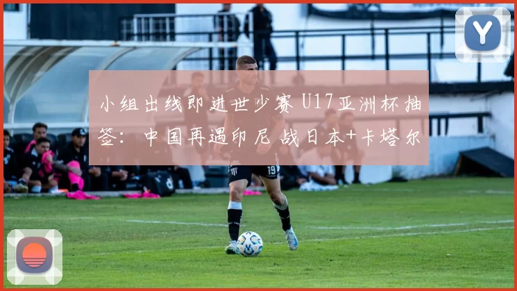 小组出线即进世少赛 U17亚洲杯抽签：中国再遇印尼 战日本+卡塔尔