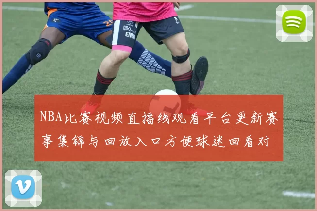 NBA比赛视频直播线观看平台更新赛事集锦与回放入口方便球迷回看对决