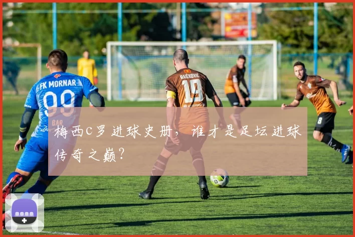 梅西c罗进球史册，谁才是足坛进球传奇之巅？