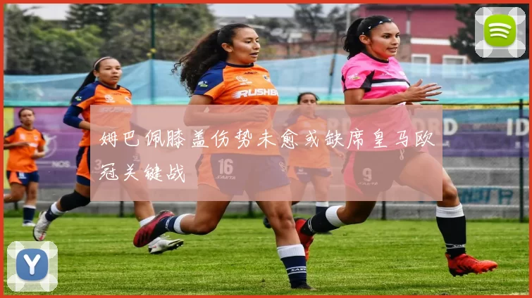 姆巴佩膝盖伤势未愈或缺席皇马欧冠关键战