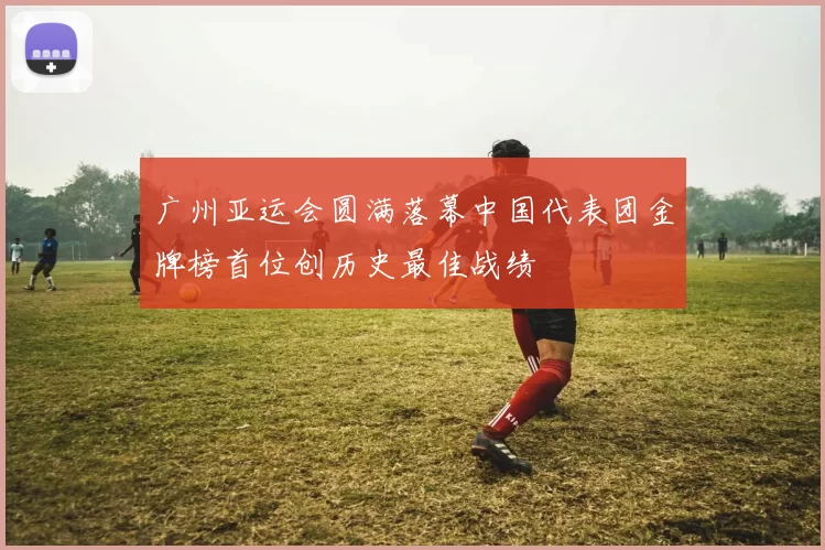 广州亚运会圆满落幕中国代表团金牌榜首位创历史最佳战绩