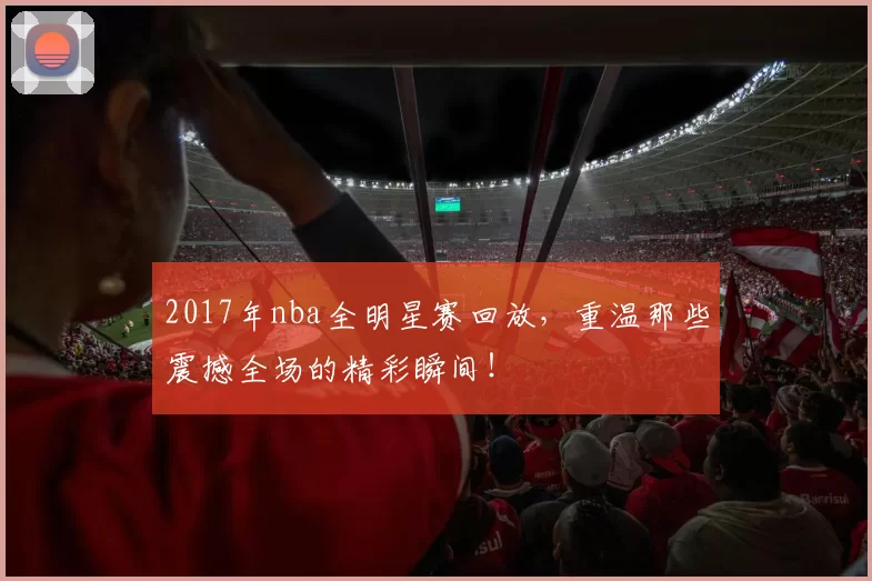 2017年nba全明星赛回放，重温那些震撼全场的精彩瞬间！
