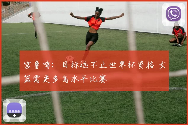 宫鲁鸣：目标远不止世界杯资格 女篮需更多高水平比赛