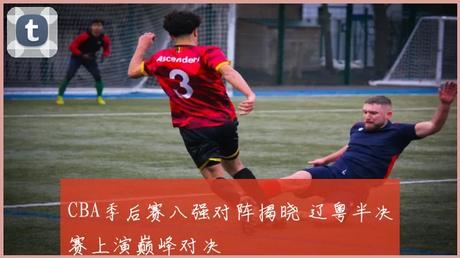 CBA季后赛八强对阵揭晓 辽粤半决赛上演巅峰对决