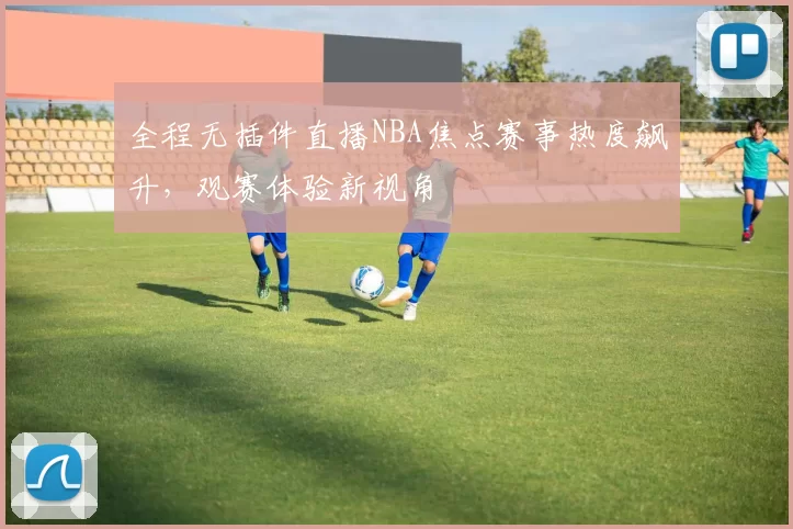 全程无插件直播NBA焦点赛事热度飙升，观赛体验新视角
