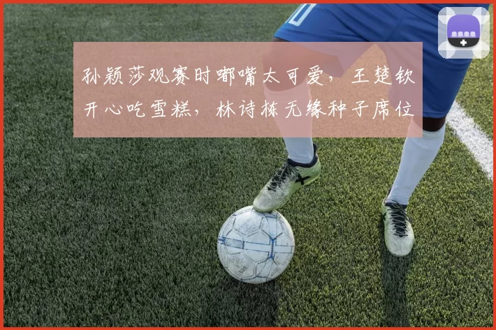 孙颖莎观赛时嘟嘴太可爱，王楚钦开心吃雪糕，林诗栋无缘种子席位