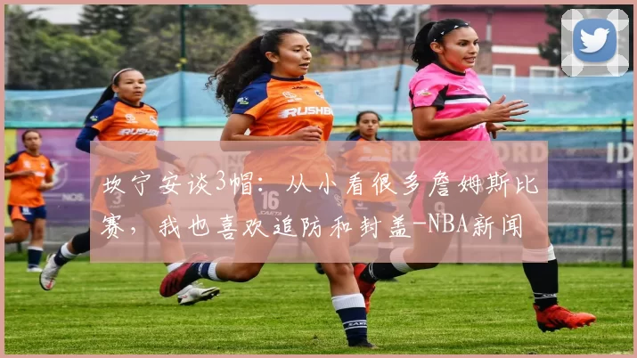 坎宁安谈3帽：从小看很多詹姆斯比赛，我也喜欢追防和封盖-NBA新闻