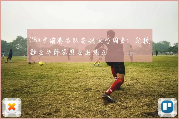 CBA季前赛各队备战状态调查：新援融合与阵容磨合成焦点