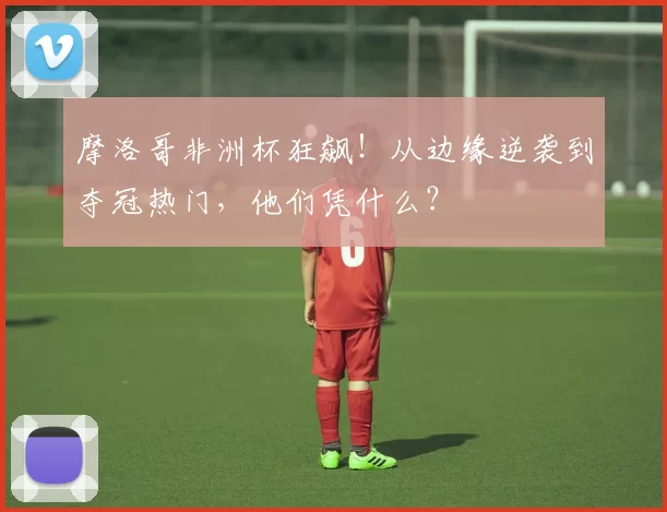 摩洛哥非洲杯狂飙！从边缘逆袭到夺冠热门，他们凭什么？