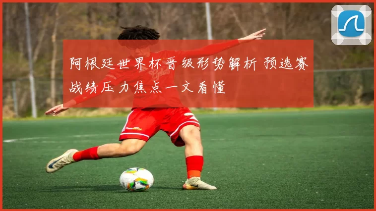 阿根廷世界杯晋级形势解析 预选赛战绩压力焦点一文看懂