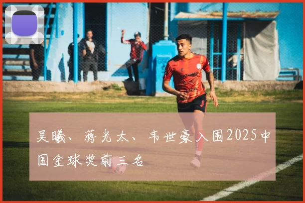 吴曦、蒋光太、韦世豪入围2025中国金球奖前三名