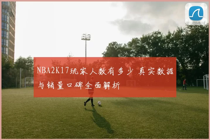 NBA2K17玩家人数有多少 真实数据与销量口碑全面解析