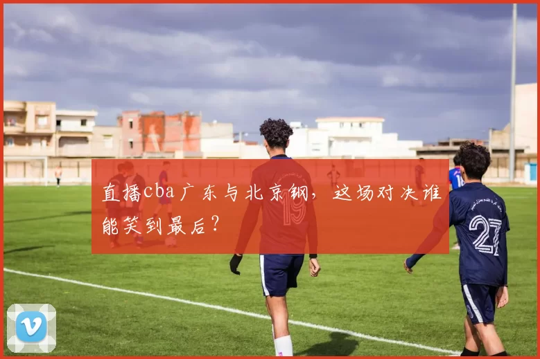 直播cba广东与北京钢，这场对决谁能笑到最后？