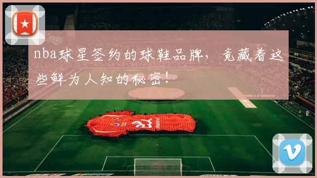 nba球星签约的球鞋品牌，竟藏着这些鲜为人知的秘密！