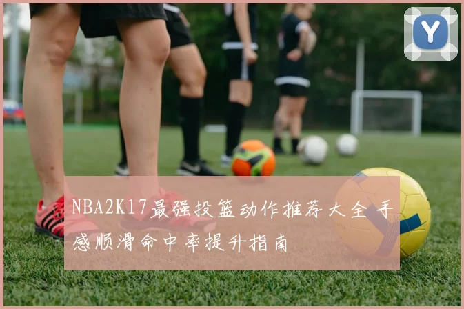 NBA2K17最强投篮动作推荐大全 手感顺滑命中率提升指南