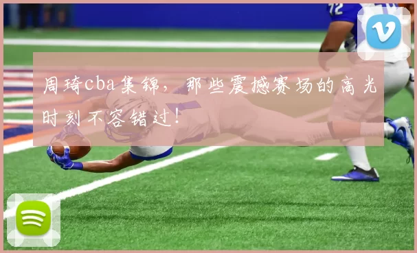 周琦cba集锦，那些震撼赛场的高光时刻不容错过！