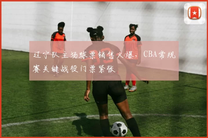 辽宁队主场球票销售火爆，CBA常规赛关键战役门票紧张