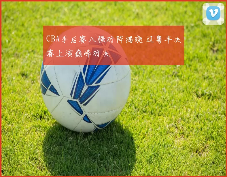 CBA季后赛八强对阵揭晓 辽粤半决赛上演巅峰对决