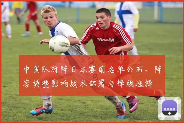 中国队对阵日本赛前名单公布，阵容调整影响战术部署与锋线选择