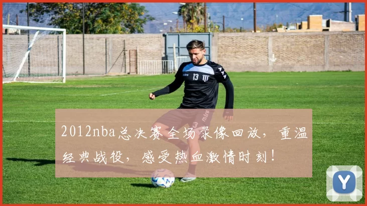 2012nba总决赛全场录像回放，重温经典战役，感受热血激情时刻！